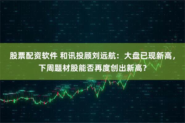 股票配资软件 和讯投顾刘远航：大盘已现新高，下周题材股能否再度创出新高？