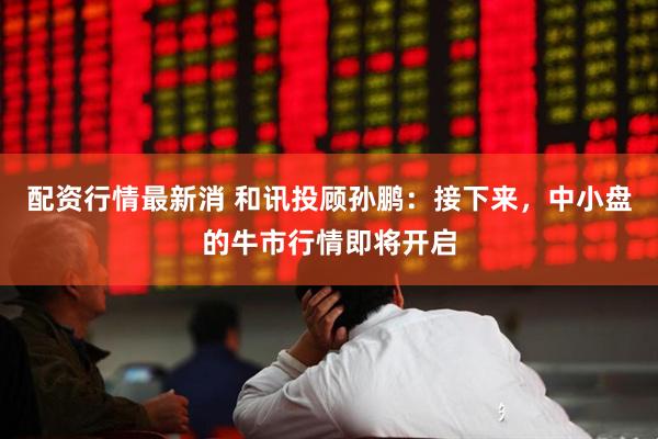 配资行情最新消 和讯投顾孙鹏：接下来，中小盘的牛市行情即将开启