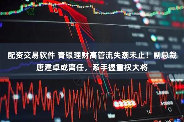 配资交易软件 青银理财高管流失潮未止！副总裁唐建卓或离任，系手握重权大将