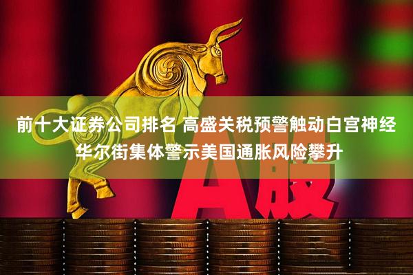 前十大证券公司排名 高盛关税预警触动白宫神经 华尔街集体警示美国通胀风险攀升