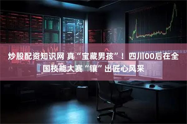 炒股配资知识网 真“宝藏男孩”！四川00后在全国技能大赛“镶”出匠心风采
