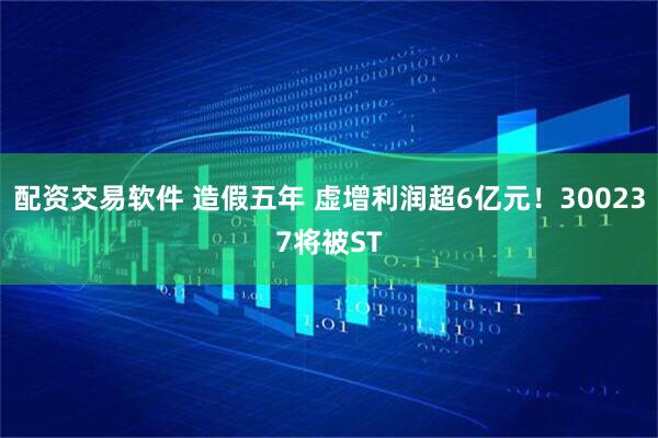 配资交易软件 造假五年 虚增利润超6亿元！300237将被ST
