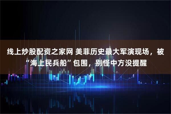 线上炒股配资之家网 美菲历史最大军演现场，被“海上民兵船”包围，别怪中方没提醒