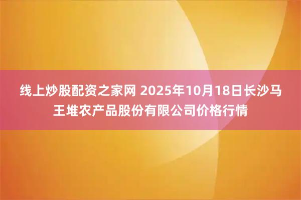 线上炒股配资之家网 2025年10月18日长沙马王堆农产品股份有限公司价格行情