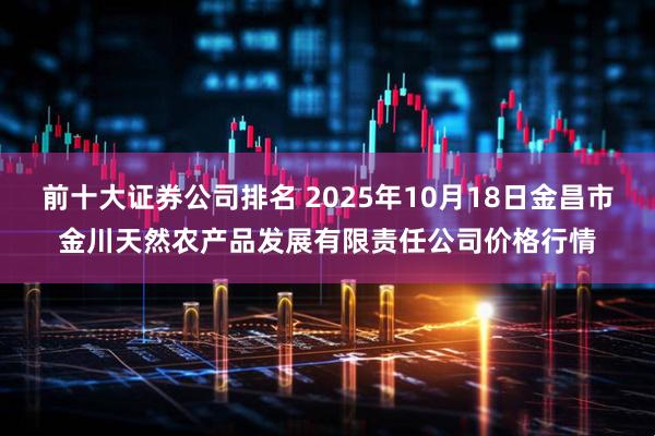 前十大证券公司排名 2025年10月18日金昌市金川天然农产品发展有限责任公司价格行情