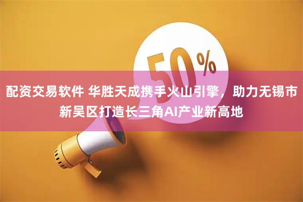 配资交易软件 华胜天成携手火山引擎，助力无锡市新吴区打造长三角AI产业新高地