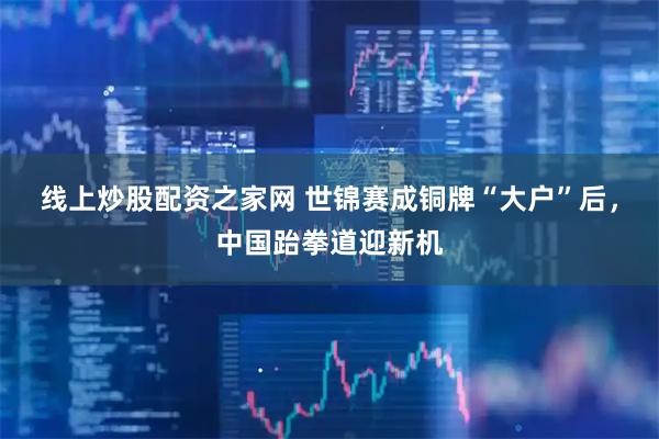 线上炒股配资之家网 世锦赛成铜牌“大户”后，中国跆拳道迎新机