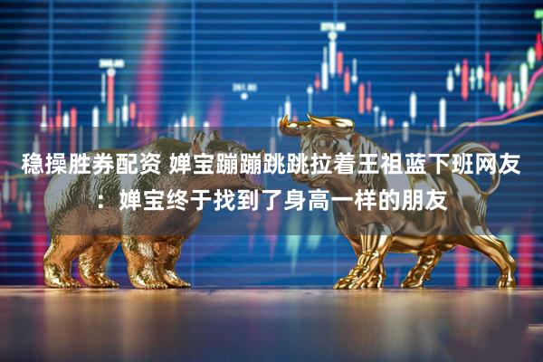 稳操胜券配资 婵宝蹦蹦跳跳拉着王祖蓝下班网友：婵宝终于找到了身高一样的朋友