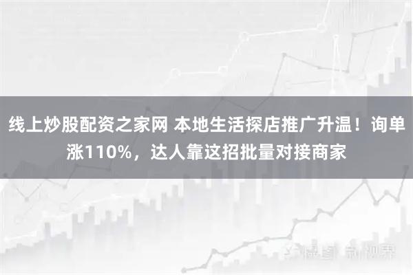 线上炒股配资之家网 本地生活探店推广升温！询单涨110%，达人靠这招批量对接商家