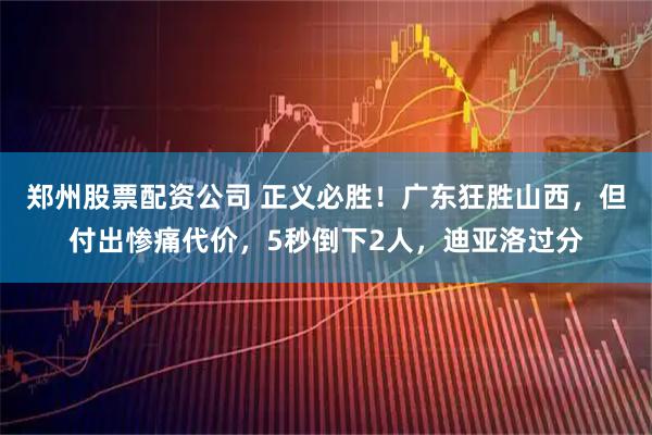 郑州股票配资公司 正义必胜！广东狂胜山西，但付出惨痛代价，5秒倒下2人，迪亚洛过分