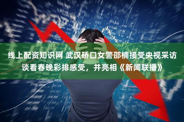 线上配资知识网 武汉硚口女警邵楠接受央视采访谈看春晚彩排感受，并亮相《新闻联播》