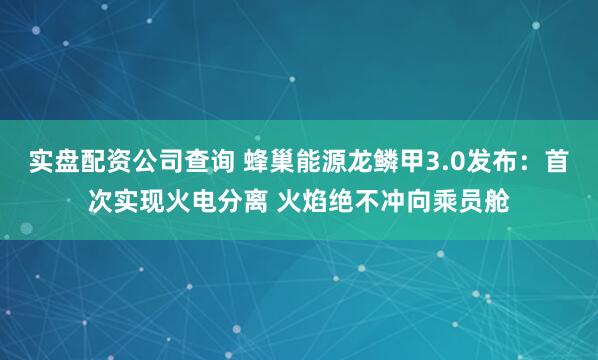 实盘配资公司查询 蜂巢能源龙鳞甲3.0发布：首次实现火电分离 火焰绝不冲向乘员舱
