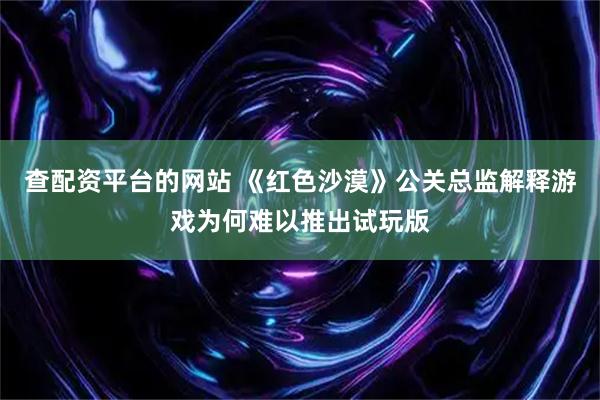查配资平台的网站 《红色沙漠》公关总监解释游戏为何难以推出试玩版