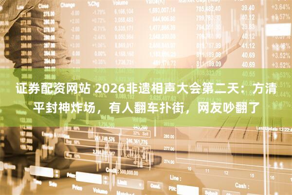 证券配资网站 2026非遗相声大会第二天：方清平封神炸场，有人翻车扑街，网友吵翻了