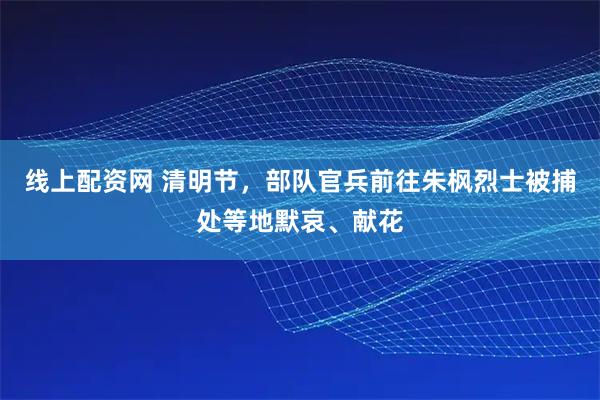线上配资网 清明节，部队官兵前往朱枫烈士被捕处等地默哀、献花