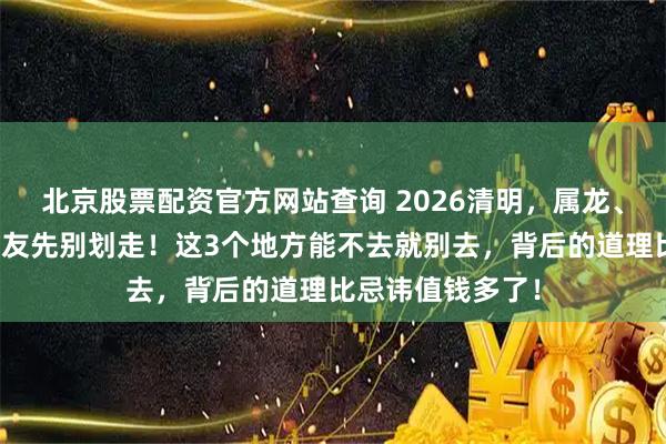 北京股票配资官方网站查询 2026清明，属龙、属蛇、属猪的朋友先别划走！这3个地方能不去就别去，背后的道理比忌讳值钱多了！