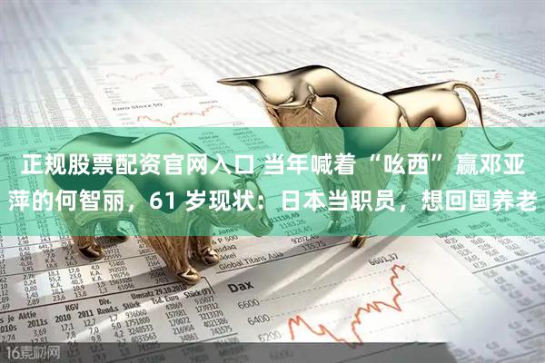 正规股票配资官网入口 当年喊着 “吆西” 赢邓亚萍的何智丽，61 岁现状：日本当职员，想回国养老