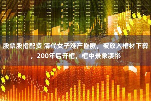 股票股指配资 清代女子难产昏厥，被放入棺材下葬，200年后开棺，棺中景象凄惨