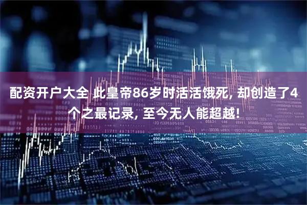 配资开户大全 此皇帝86岁时活活饿死, 却创造了4个之最记录, 至今无人能超越!