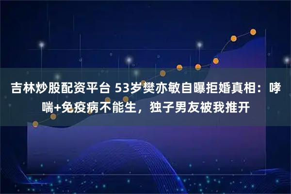 吉林炒股配资平台 53岁樊亦敏自曝拒婚真相：哮喘+免疫病不能生，独子男友被我推开