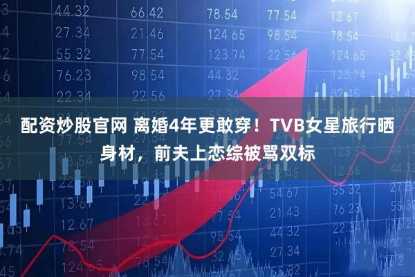 配资炒股官网 离婚4年更敢穿！TVB女星旅行晒身材，前夫上恋综被骂双标
