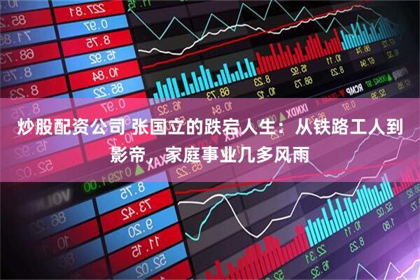 炒股配资公司 张国立的跌宕人生：从铁路工人到影帝，家庭事业几多风雨