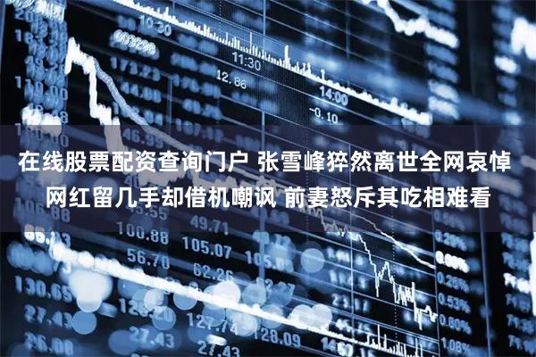 在线股票配资查询门户 张雪峰猝然离世全网哀悼 网红留几手却借机嘲讽 前妻怒斥其吃相难看