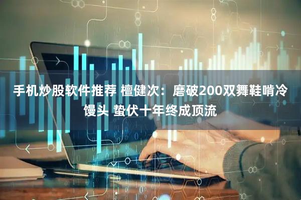 手机炒股软件推荐 檀健次：磨破200双舞鞋啃冷馒头 蛰伏十年终成顶流