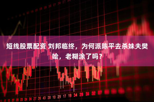 短线股票配资 刘邦临终，为何派陈平去杀妹夫樊哙，老糊涂了吗？