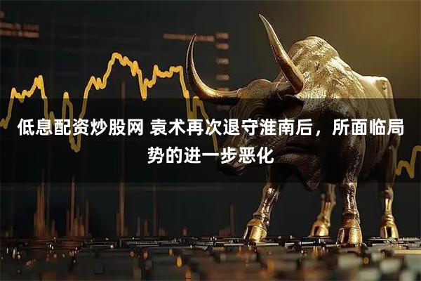 低息配资炒股网 袁术再次退守淮南后，所面临局势的进一步恶化