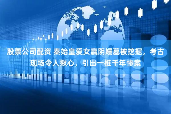 股票公司配资 秦始皇爱女嬴阴嫚墓被挖掘，考古现场令人揪心，引出一桩千年惨案