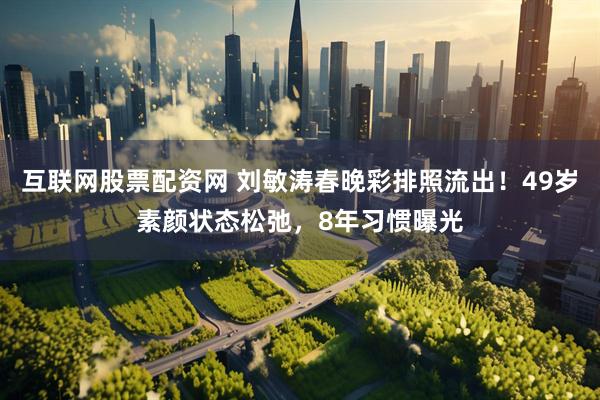 互联网股票配资网 刘敏涛春晚彩排照流出！49岁素颜状态松弛，8年习惯曝光