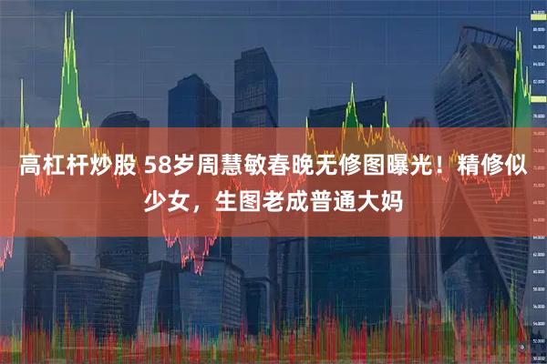 高杠杆炒股 58岁周慧敏春晚无修图曝光！精修似少女，生图老成普通大妈