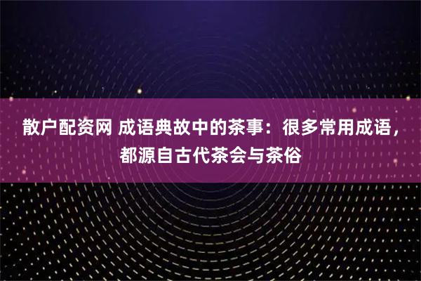 散户配资网 成语典故中的茶事：很多常用成语，都源自古代茶会与茶俗