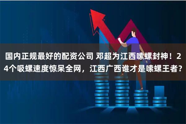 国内正规最好的配资公司 邓超为江西嗦螺封神！24个吸螺速度惊呆全网，江西广西谁才是嗦螺王者？