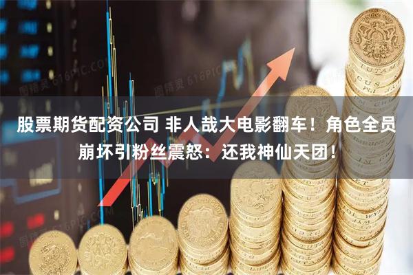 股票期货配资公司 非人哉大电影翻车！角色全员崩坏引粉丝震怒：还我神仙天团！