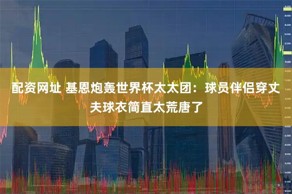 配资网址 基恩炮轰世界杯太太团:球员伴侣穿丈夫球衣简直太荒唐了