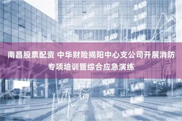南昌股票配资 中华财险揭阳中心支公司开展消防专项培训暨综合应急演练