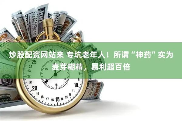 炒股配资网站来 专坑老年人！所谓“神药”实为麦芽糊精，暴利超百倍