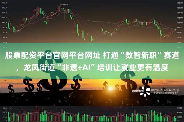 股票配资平台官网平台网址 打通“数智新职”赛道，龙凤街道“非遗+AI”培训让就业更有温度