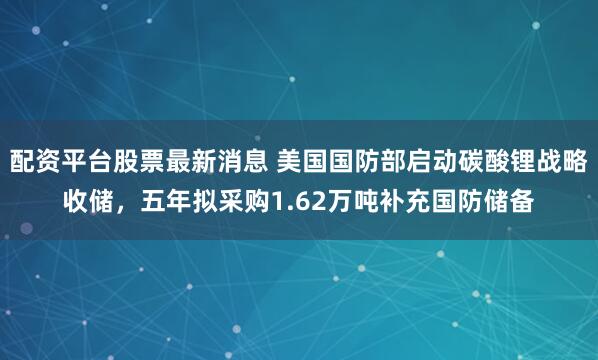 配资平台股票最新消息 美国国防部启动碳酸锂战略收储，五年拟采购1.62万吨补充国防储备