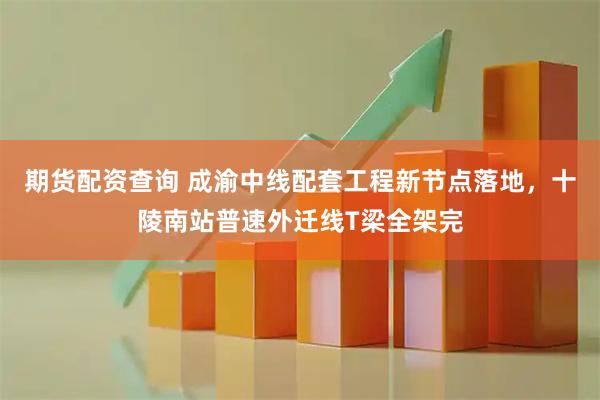 期货配资查询 成渝中线配套工程新节点落地，十陵南站普速外迁线T梁全架完