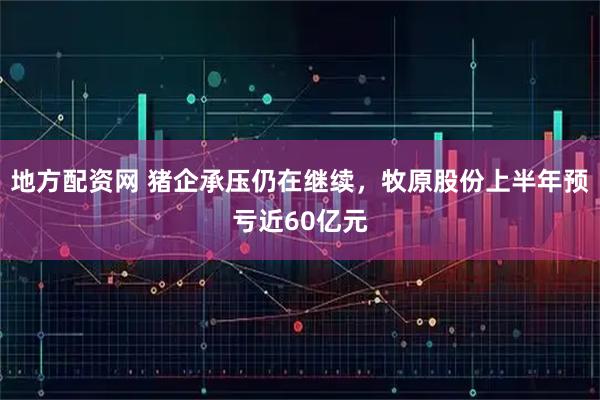 地方配资网 猪企承压仍在继续，牧原股份上半年预亏近60亿元