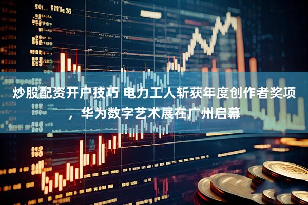 炒股配资开户技巧 电力工人斩获年度创作者奖项，华为数字艺术展在广州启幕