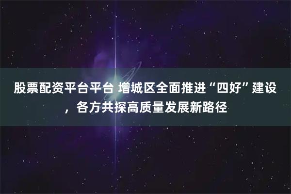 股票配资平台平台 增城区全面推进“四好”建设，各方共探高质量发展新路径