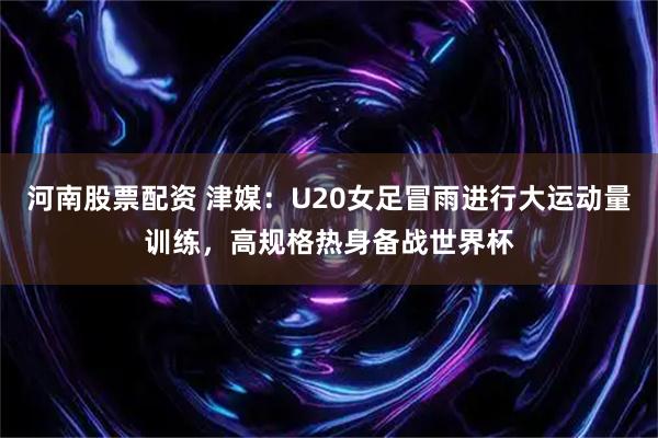 河南股票配资 津媒：U20女足冒雨进行大运动量训练，高规格热身备战世界杯