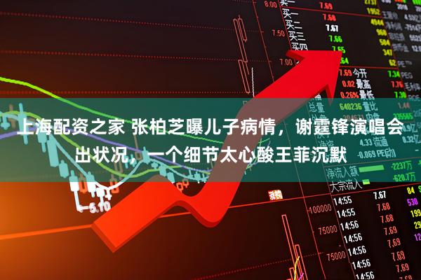 上海配资之家 张柏芝曝儿子病情，谢霆锋演唱会出状况，一个细节太心酸王菲沉默