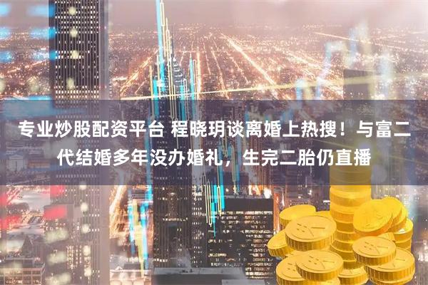 专业炒股配资平台 程晓玥谈离婚上热搜！与富二代结婚多年没办婚礼，生完二胎仍直播
