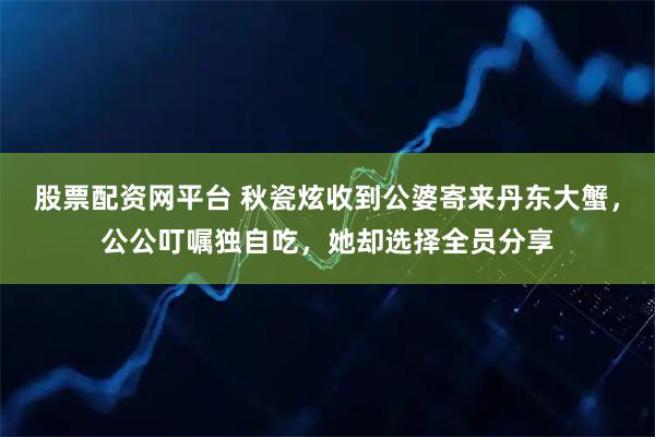 股票配资网平台 秋瓷炫收到公婆寄来丹东大蟹，公公叮嘱独自吃，她却选择全员分享