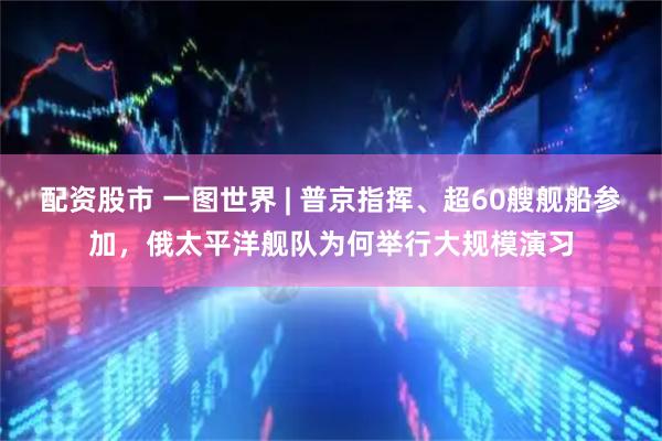 配资股市 一图世界 | 普京指挥、超60艘舰船参加，俄太平洋舰队为何举行大规模演习